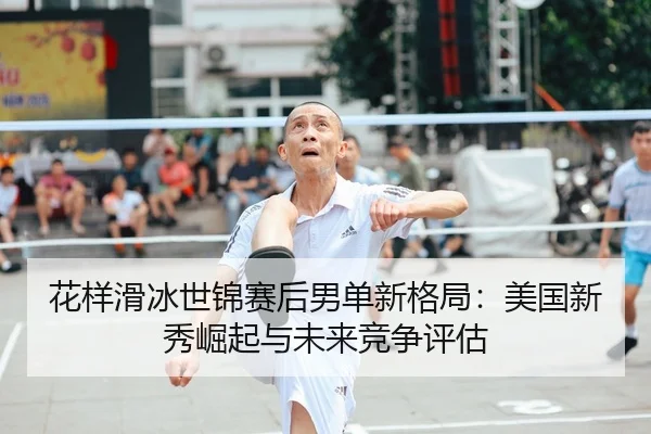 花样滑冰世锦赛后男单新格局：美国新秀崛起与未来竞争评估