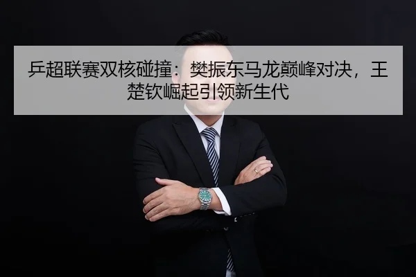 乒超联赛双核碰撞：樊振东马龙巅峰对决，王楚钦崛起引领新生代