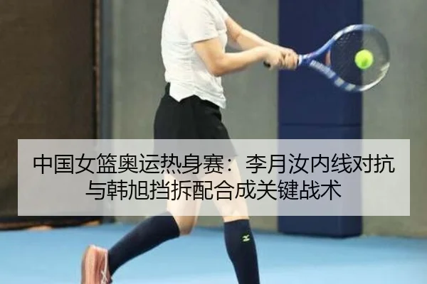 中国女篮奥运热身赛：李月汝内线对抗与韩旭挡拆配合成关键战术