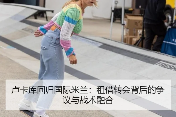 卢卡库回归国际米兰：租借转会背后的争议与战术融合