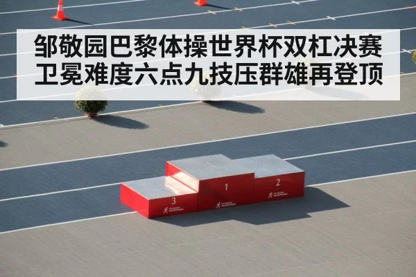 邹敬园巴黎体操世界杯双杠决赛卫冕难度六点九技压群雄再登顶