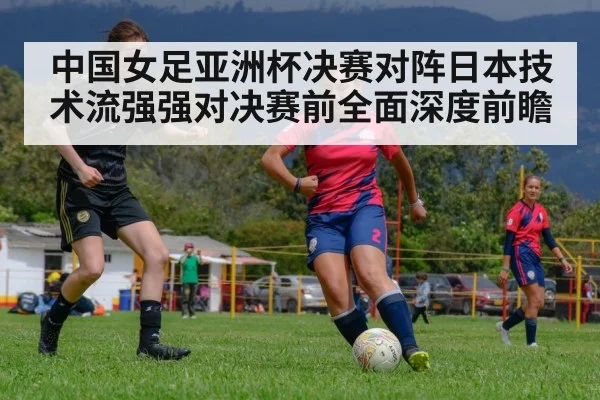 中国女足亚洲杯决赛对阵日本技术流强强对决赛前全面深度前瞻